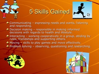 5 Skills Gained
Communicating – expressing needs and wants, listening
and responding.
Decision making – responsible in making informed
decisions with regards to health and lifestyle.
Interacting – working cooperatively in a group, abiding by
rules, friendships and supporting others.
Moving – skills to play games and move effectively.
Problem solving – observing, questioning and researching.
 