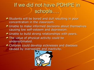 If we did not have PDHPE in
             schools….
Students will be bored and dull resulting in poor
concentration in the classroom.
Unable to make informed decisions about themselves
causing low self-esteem and depression.
Unable to build strong relationships with peers.
The value of physical activity could be
underestimated.
Children could develop sicknesses and diseases
caused by overweight and inactivity.
 