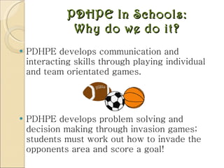 PDHPE In Schools: Why do we do it? PDHPE develops communication and interacting skills through playing individual and team orientated games. PDHPE develops problem solving and decision making through invasion games; students must work out how to invade the opponents area and score a goal!