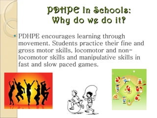 PDHPE In Schools: Why do we do it? PDHPE encourages learning through movement. Students practice their fine and gross motor skills, locomotor and non-locomotor skills and manipulative skills in fast and slow paced games.