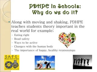 PDHPE In Schools: Why do we do it? Along with moving and shaking, PDHPE teaches students theory important in the real world for example; Eating right Road safety Ways to be active Changes with the human body The importance of happy, healthy relationships