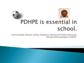 Communicating, Decision making, Interacting, Moving and Problem Solving are
essential skills developed in PDHPE.
 