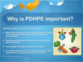PDHPE is important as it helps children to:
 Make informed decisions regarding their lifestyles
and helping them develop essential decision
making skills.
 Understand the factors that can influence their
personal health
 Encourages a healthy and active lifestyle
 It creates students with an understanding of the
importance of valuing yourself and others
PDHPE K-6 Syllabus, Board of Studies 2006
Why is PDHPE important?
 