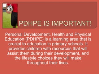 Personal Development, Health and Physical
Education (PDHPE) is a learning area that is
crucial to education in primary schools. It
provides children with resources that will
assist them during their development, and
the lifestyle choices they will make
throughout their lives.
 