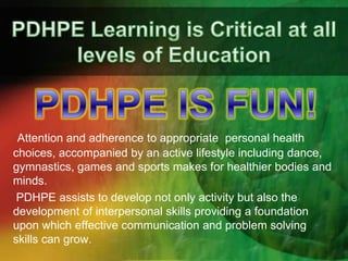 Attention and adherence to appropriate personal health
choices, accompanied by an active lifestyle including dance,
gymnastics, games and sports makes for healthier bodies and
minds.
PDHPE assists to develop not only activity but also the
development of interpersonal skills providing a foundation
upon which effective communication and problem solving
skills can grow.

 