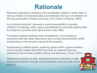 Rationale
Movement education introduces and consolidates children’s motor skills. It
sets up children to lead physically active lifestyles that lays a foundation for
life long participation (Peters and Quay, 2013; Board of Studies, 2007).
As a physical educator I possess a social responsibility to develop
children’s knowledge, skills, values and attitudes by providing opportunities
for students to practice and improve their motor skills.
To achieve students building motor competence I must address a
movement skill with clear instructions and a correct demonstration whilst
emphasising on the process instead of the outcome.
Incorporating modified games, exploring tactics within a game situation
moves beyond isolates skill drills to provide an authentic learning
experience that involves problem solving and discovery. (Currie, 2013).
Addressing students as safe, respectful learners establishes a safe
learning environment through social interaction and physically active
learning.
 