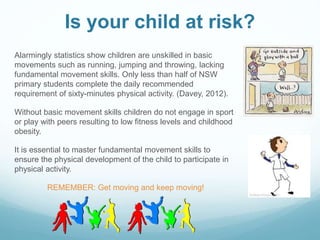 Is your child at risk?
Alarmingly statistics show children are unskilled in basic
movements such as running, jumping and throwing, lacking
fundamental movement skills. Only less than half of NSW
primary students complete the daily recommended
requirement of sixty-minutes physical activity. (Davey, 2012).
Without basic movement skills children do not engage in sport
or play with peers resulting to low fitness levels and childhood
obesity.
It is essential to master fundamental movement skills to
ensure the physical development of the child to participate in
physical activity.
REMEMBER: Get moving and keep moving!
 