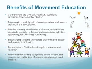 Benefits of Movement Education
 Contributes to the physical, cognitive, social and
emotional development of children.
 Engaging in a socially active learning environment fosters
teamwork and cooperation.
 Positive learning experiences in physical education can
contribute to exploring leisure and recreational activities,
eg bowling, rock climbing, ice-skating.
 Encouraging students to progress promotes self-esteem
and maintains motivation.
 Competency in FMS builds strength, endurance and
flexibility
 Foundation for leading a physically active lifestyle that
reduces the health risks of obesity, diabetes and heart
disease.
 