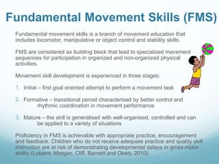 Fundamental Movement Skills (FMS)
Fundamental movement skills is a branch of movement education that
includes locomotor, manipulative or object control and stability skills.
FMS are considered as building block that lead to specialized movement
sequences for participation in organized and non-organized physical
activities.
Movement skill development is experienced in three stages:
1. Initial – first goal oriented attempt to perform a movement task
2. Formative – transitional period characterised by better control and
rhythmic coordination in movement performance
3. Mature – the skill is generalised with well-organised, controlled and can
be applied to a variety of situations
Proficiency in FMS is achievable with appropriate practice, encouragement
and feedback. Children who do not receive adequate practice and quality skill
instruction are at risk of demonstrating developmental delays in gross motor
ability (Lubans, Morgan, Cliff, Barnett and Okely, 2010).
 