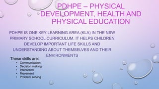 PDHPE – PHYSICAL
DEVELOPMENT, HEALTH AND
PHYSICAL EDUCATION
PDHPE IS ONE KEY LEARNING AREA (KLA) IN THE NSW
PRIMARY SCHOOL CURRICULUM. IT HELPS CHILDREN
DEVELOP IMPORTANT LIFE SKILLS AND
UNDERSTANDING ABOUT THEMSELVES AND THEIR
ENVIRONMENTS
These skills are:
• Communication
• Decision making
• Interaction
• Movement
• Problem solving
 