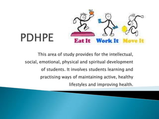   PDHPE This area of study provides for the intellectual, social, emotional, physical and spiritual development of students. It involves students learning and practising ways of maintaining active, healthy lifestyles and improving health. 