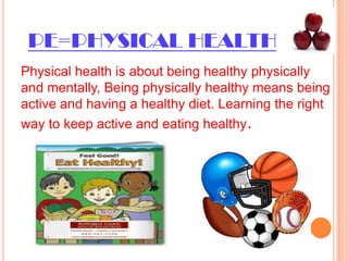 PE=PHYSICAL HEALTHPhysical health is about being healthy physically and mentally, Being physically healthy means being active and having a healthy diet. Learning the right way to keep active and eating healthy.