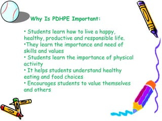 Why Is PDHPE Important:

• Students learn how to live a happy,
healthy, productive and responsible life.
•They learn the importance and need of
skills and values
• Students learn the importance of physical
activity
• It helps students understand healthy
eating and food choices
• Encourages students to value themselves
and others
 