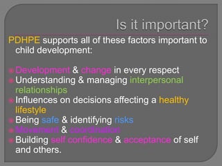 PDHPE supports all of these factors important to
 child development:

 Development    & change in every respect
 Understanding & managing interpersonal
  relationships
 Influences on decisions affecting a healthy
  lifestyle
 Being safe & identifying risks
 Movement & coordination
 Building self confidence & acceptance of self
  and others.
 