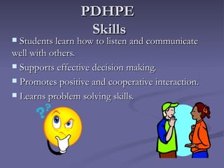 PDHPE
                  Skills
 Students learn how to listen and communicate
well with others.
 Supports effective decision making.

 Promotes positive and cooperative interaction.

 Learns problem solving skills.
 