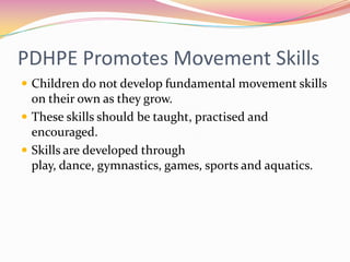 PDHPE Promotes Movement Skills
 Children do not develop fundamental movement skills
  on their own as they grow.
 These skills should be taught, practised and
  encouraged.
 Skills are developed through
  play, dance, gymnastics, games, sports and aquatics.
 