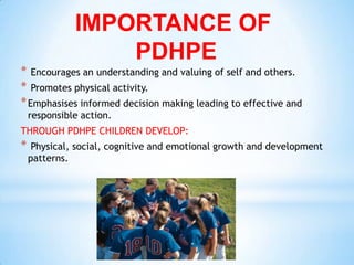 IMPORTANCE OF
                  PDHPE
* Encourages an understanding and valuing of self and others.
* Promotes physical activity.
* Emphasises informed decision making leading to effective and
    responsible action.
THROUGH PDHPE CHILDREN DEVELOP:
*    Physical, social, cognitive and emotional growth and development
    patterns.
 
