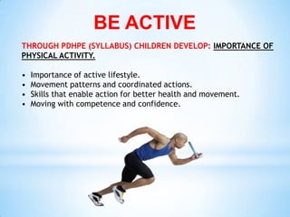 BE ACTIVE
THROUGH PDHPE (SYLLABUS) CHILDREN DEVELOP: IMPORTANCE OF
PHYSICAL ACTIVITY.

•   Importance of active lifestyle.
•   Movement patterns and coordinated actions.
•   Skills that enable action for better health and movement.
•   Moving with competence and confidence.
 