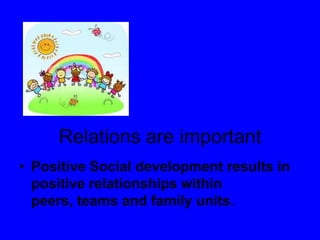 Relations are important
• Positive Social development results in
positive relationships within
peers, teams and family units.
 