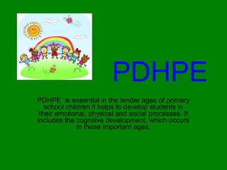 PDHPE
PDHPE is essential in the tender ages of primary
school children it helps to develop students in
their emotional, physical and social processes. It
includes the cognitive development, which occurs
in these important ages.
 