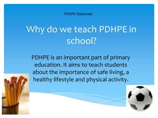 Why do we teach PDHPE in
school?
PDHPE is an important part of primary
education. It aims to teach students
about the importance of safe living, a
healthy lifestyle and physical activity.
PDHPE Rationale
 