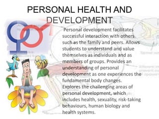 PERSONAL HEALTH AND
DEVELOPMENT
Personal development facilitates
successful interaction with others
such as the family and peers. Allows
students to understand and value
themselves as individuals and as
members of groups. Provides an
understanding of personal
development as one experiences the
fundamental body changes.
Explores the challenging areas of
personal development, which
includes health, sexuality, risk-taking
behaviours, human biology and
health systems.
 