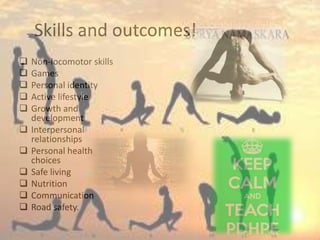 Skills and outcomes!
 Non-locomotor skills
 Games
 Personal identity
 Active lifestyle
 Growth and
development
 Interpersonal
relationships
 Personal health
choices
 Safe living
 Nutrition
 Communication
 Road safety.
 