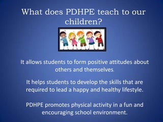 What does PDHPE teach to our
children?
It allows students to form positive attitudes about
others and themselves.
It helps students to develop the skills that are
required to lead a happy and healthy lifestyle.
PDHPE promotes physical activity in a fun and
encouraging school environment.
 