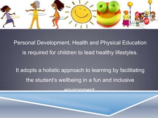 Personal Development, Health and Physical Education
is required for children to lead healthy lifestyles.
It adopts a holistic approach to learning by facilitating
the student’s wellbeing in a fun and inclusive
environment.
 
