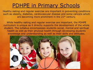 PDHPE in Primary Schools
Healthy eating and regular exercise are important in preventing conditions
such as obesity, diabetes, cardiovascular disease and some cancers which
are becoming more prominent in the 21st century.
While healthy eating and regular exercise are important, the PDHPE
curriculum is unique as it directly supports the development of the whole
student. The syllabus encompasses students social, mental and spiritual
health as well as their physical health through developing students
knowledge and understanding as well as their skills and attitudes.
 