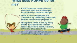 What does PDHPE do for
me?
• PDHPE adopts a healthy life that
promotes a positive wellbeing by
incorporating a balanced lifestyle.
• Helps to build competence and
confidence, by developing values and
skills to continuously progress in.
• Strengthens sense of self by being
able to make decisions and take
actions to promote health, nutrition,
safety and physical activity.
• Encourages an understanding and
value individually and of others.
 