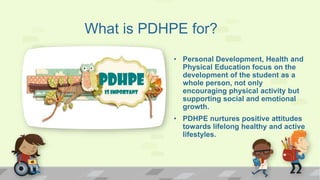 What is PDHPE for?
• Personal Development, Health and
Physical Education focus on the
development of the student as a
whole person, not only
encouraging physical activity but
supporting social and emotional
growth.
• PDHPE nurtures positive attitudes
towards lifelong healthy and active
lifestyles.
 