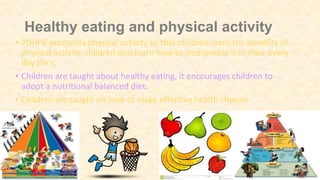 Healthy eating and physical activity
• PDHPE promotes physical activity so that children learn the benefits of
physical activity. children also learn how to incorporate it in their every
day life's.
• Children are taught about healthy eating, it encourages children to
adopt a nutritional balanced diet.
• Children are taught on how to make effective health choices.
 