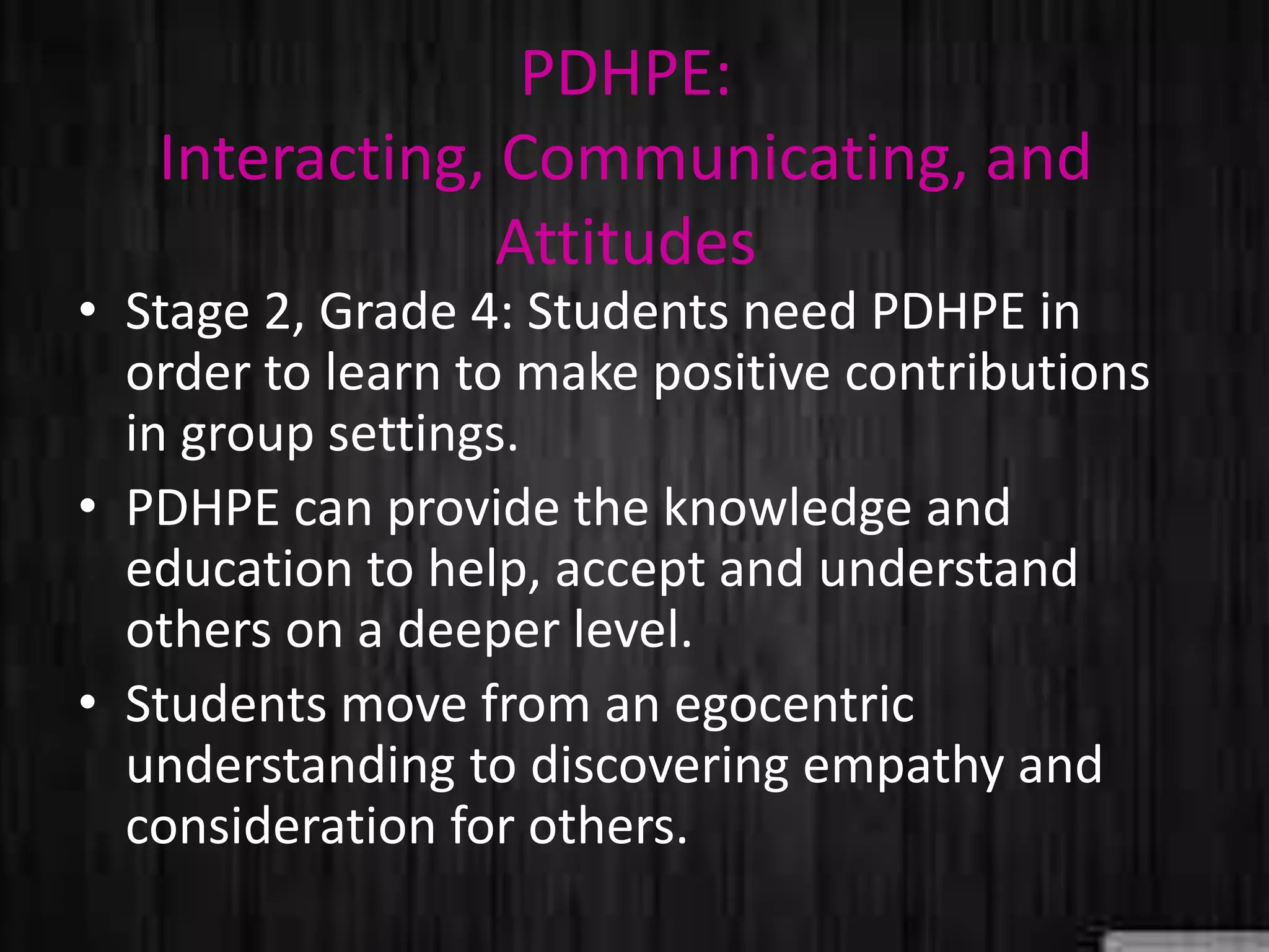 PDHPE:
Interacting, Communicating, and
Attitudes
• Stage 2, Grade 4: Students need PDHPE in
order to learn to make positive contributions
in group settings.
• PDHPE can provide the knowledge and
education to help, accept and understand
others on a deeper level.
• Students move from an egocentric
understanding to discovering empathy and
consideration for others.
 