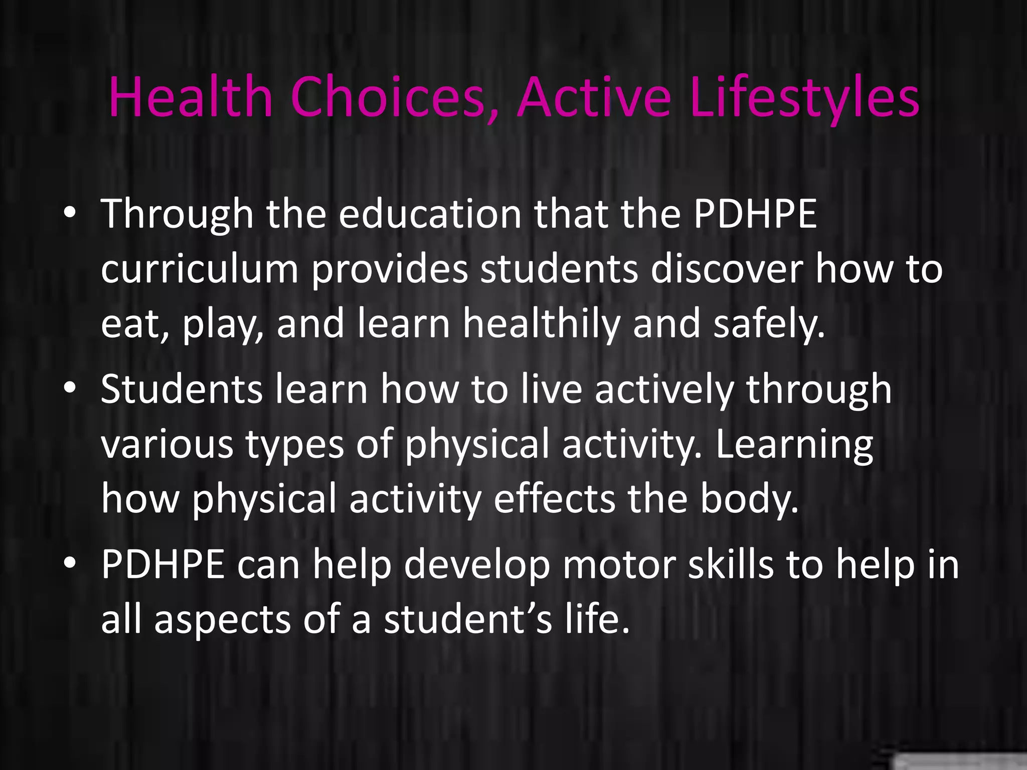 Health Choices, Active Lifestyles
• Through the education that the PDHPE
curriculum provides students discover how to
eat, play, and learn healthily and safely.
• Students learn how to live actively through
various types of physical activity. Learning
how physical activity effects the body.
• PDHPE can help develop motor skills to help in
all aspects of a student’s life.
 