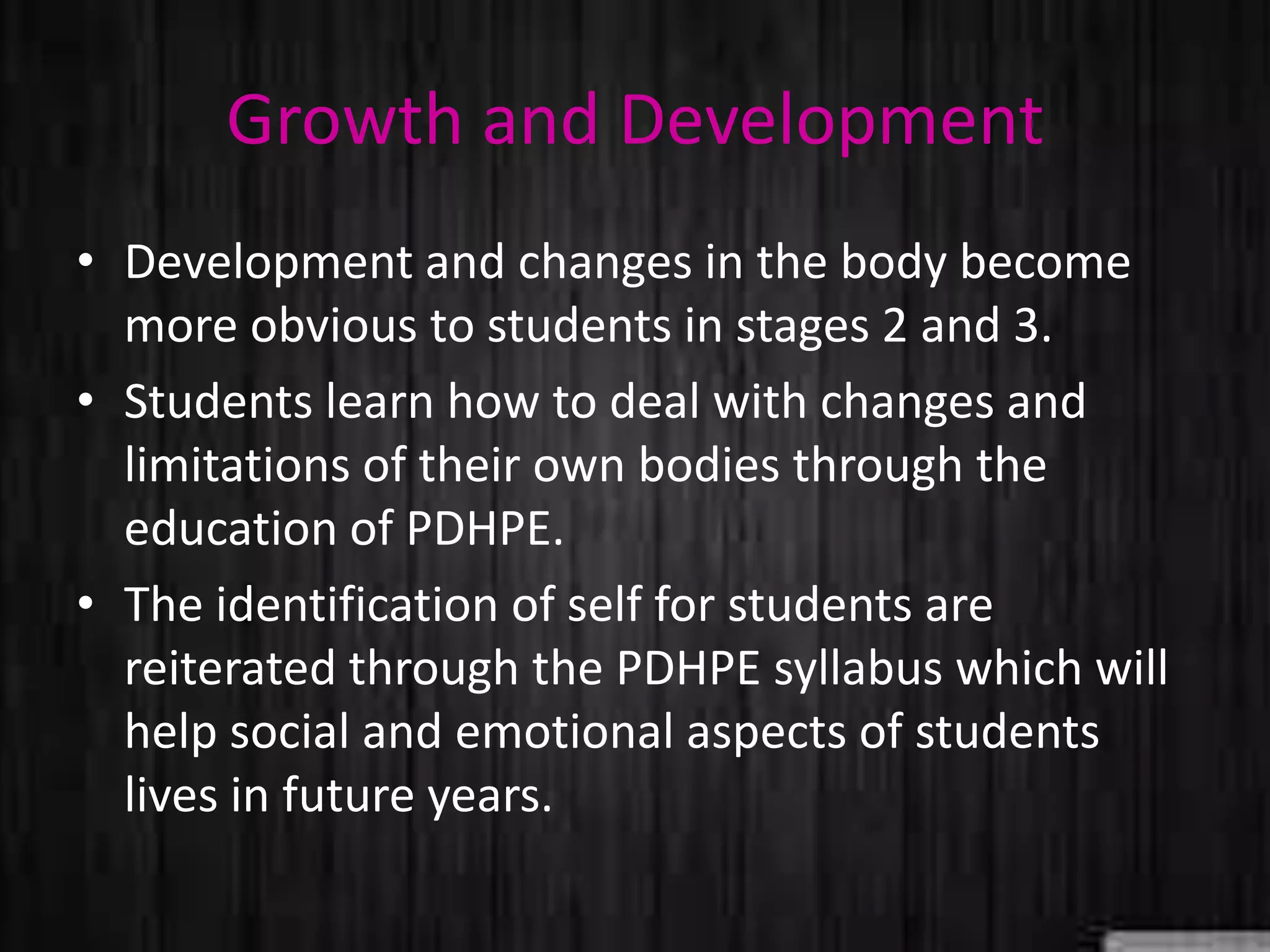 Growth and Development
• Development and changes in the body become
more obvious to students in stages 2 and 3.
• Students learn how to deal with changes and
limitations of their own bodies through the
education of PDHPE.
• The identification of self for students are
reiterated through the PDHPE syllabus which will
help social and emotional aspects of students
lives in future years.
 