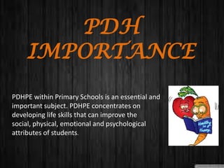 PDH
IMPORTANCE
PDHPE within Primary Schools is an essential and
important subject. PDHPE concentrates on
developing life skills that can improve the
social, physical, emotional and psychological
attributes of students.
 
