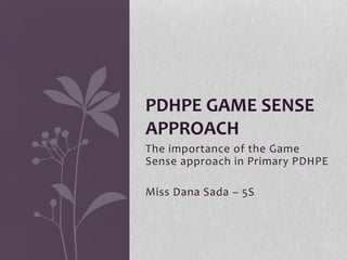 PDHPE GAME SENSE 
APPROACH 
The importance of the Game 
Sense approach in Primary PDHPE 
Miss Dana Sada – 5S 
 
