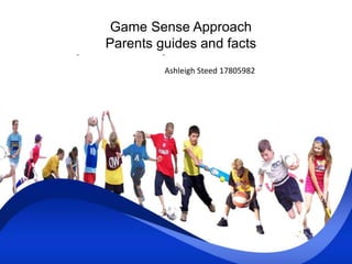 Game Sense Approach 
Parents guides and facts 
Ashleigh Steed 17805982 
 