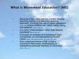 • Movement Education delivers a more informal
teaching method and discovery learning
approach, involving the use of varied apparatus
(Fowler, 1981) where children can “climb, hang, swing
and balance” (Fowler, 1981, p.1).
• It is more “child-centered rather than teacher
cenetered”(Munro, 1991, p.9).
• It focuses on analysis and teaching of basic
movements, as conceptualised by Rudolf
Laban (Fowler, 1981; Laban & Lawrence, 1947; Laban, 1971, 1963).
• One underlying theme of ME is that a
movement idea exists, emphasising or
highlighting particular features of movement
(Fowler, 1981, p. 3).
 
