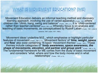 Movement Education delivers an informal teaching method and discovery
learning approach, involving the use of varied apparatus (Fowler, 1981) where
children can “climb, hang, swing and balance” (Fowler, 1981, p.1). It is “child-centered
rather than teacher-centered”(Munro, 1991, p.9). Whereby focus is on analysis and
teaching of basic movements, as conceptualised by Rudolf Laban (Fowler, 1981; Laban &
Lawrence, 1947; Laban, 1971, 1963).
‘Movement ideas’ underline M.E., which emphasise or highlight particular
features of movement (Fowler, 1981, p. 3). ‘Movement factors’ of ‘time, weight, space
and flow’ also exist containing 16 basic ‘movement themes’ (Fowler, 1981). These
themes include categories of “body awareness, space awareness, the
shape of movements, elevation, and partner and group work” (Fowler, 1981, p. 3).
The fundamental framework for ME comes from the study of basic movement
and considers “what, where and how the body moves and in what
relationships” (Fowler, 1981, p. 4).
 