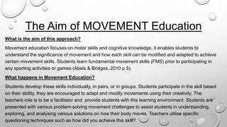 The Aim of MOVEMENT Education
What is the aim of this approach?
Movement education focuses on motor skills and cognitive knowledge, it enables students to
understand the significance of movement and how each skill can be modified and adapted to achieve
certain movement skills. Students learn fundamental movement skills (FMS) prior to participating in
any sporting activities or games (Abels & Bridges, 2010 p 5).
What happens in Movement Education?
Students develop these skills individually, in pairs, or in groups. Students participate in the skill based
on their ability, they are encouraged to adapt and modify movements using their creativity. The
teachers role is to be a facilitator and provide students with this learning environment. Students are
presented with various problem-solving movement challenges to assist students in understanding,
exploring, and analysing various solutions on how their body moves. Teachers utilise specific
questioning techniques such as how did you achieve this skill?
 