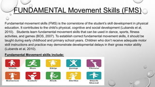 FUNDAMENTAL Movement Skills (FMS)
Fundamental movement skills (FMS) is the cornerstone of the student’s skill development in physical
education. It contributes to the child’s physical, cognitive and social development (Lubands et al,
2010). Students learn fundamental movement skills that can be used in dance, sports, fitness
activities, and games (BOS, 2007). To establish correct fundamental movement skills, it should be
taught during early childhood and primary school years. Children who don’t receive adequate motor
skill instructions and practice may demonstrate developmental delays in their gross motor ability
(Lubands et al, 2010).
Fundamental Movement skills include:
 