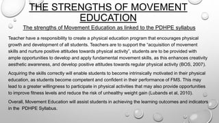 THE STRENGTHS OF MOVEMENT
EDUCATION
The strengths of Movement Education as linked to the PDHPE syllabus
Teacher have a responsibility to create a physical education program that encourages physical
growth and development of all students. Teachers are to support the “acquisition of movement
skills and nurture positive attitudes towards physical activity”, students are to be provided with
ample opportunities to develop and apply fundamental movement skills, as this enhances creativity
aesthetic awareness, and develop positive attitudes towards regular physical activity (BOS, 2007).
Acquiring the skills correctly will enable students to become intrinsically motivated in their physical
education, as students become competent and confident in their performance of FMS. This may
lead to a greater willingness to participate in physical activities that may also provide opportunities
to improve fitness levels and reduce the risk of unhealthy weight gain (Lubands et al, 2010).
Overall, Movement Education will assist students in achieving the learning outcomes and indicators
in the PDHPE Syllabus.
 