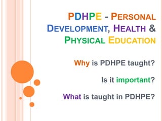 PDHPE - PERSONAL
DEVELOPMENT, HEALTH &
   PHYSICAL EDUCATION

     Why is PDHPE taught?

             Is it important?

   What is taught in PDHPE?
 