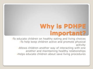 Why is PDHPE
important?
•To educate children on healthy eating and living choices
•To help keep children active and promote physical
activity
•Allows children another way of interacting with one
another and maintaining healthy relationships
•Helps educate children about save living procedures
 
