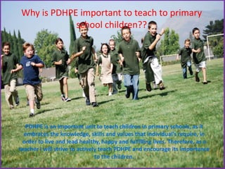 Why is PDHPE important to teach to primary
school children??
PDHPE is an important unit to teach children in primary schools, as it
embraces the knowledge, skills and values that individual’s require, in
order to live and lead healthy, happy and fulfilling lives. Therefore, as a
teacher I will strive to actively teach PDHPE and encourage its importance
to the children.
 