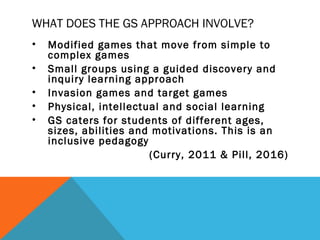 WHAT DOES THE GS APPROACH INVOLVE?
• Modified games that move from simple to
complex games
• Small groups using a guided discovery and
inquiry learning approach
• Invasion games and target games
• Physical, intellectual and social learning
• GS caters for students of different ages,
sizes, abilities and motivations. This is an
inclusive pedagogy
(Curry, 2011 & Pill, 2016)
 