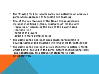 • The ‘Playing for Life’ sports cards and activities all employ a
game sense approach to teaching and learning
• One of the key features of the Game Sense Approach
includes modifying a game. Examples of this include:
- reducing or increasing the size of the playing area
- the time limit
- number of players
- adding in more complex rules
• The game sense approach uses teaching/coaching to
develop tactical and strategic thinking skills through games
• The game sense approach allows students to critically think
whilst being involved in the game before incorporating rules
and constraints. This allows for students to work
collaboratively
 