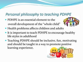 Personal philosophy to teaching PDHPE
PDHPE is an essential element to the
overall development of the “whole child”
Health problems affects children and adults
It is important to teach PDHPE to encourage healthy
life styles in adulthood
Teaching PDHPE should be inclusive, fun, motivating
and should be taught in a way to promote positive
learning experience.